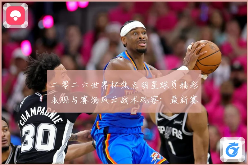 二零二六世界杯焦点明星球员精彩表现与赛场风云战术观察：最新赛事动态与深度分析