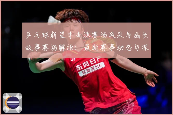 乒乓球新星李尚洙赛场风采与成长故事赛场解读：最新赛事动态与深度分析