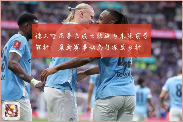 德文哈尼拳击成长轨迹与未来前景解析：最新赛事动态与深度分析