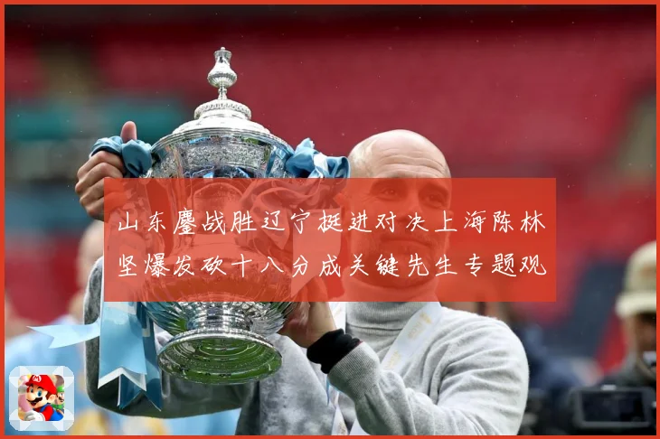 山东鏖战胜辽宁挺进对决上海陈林坚爆发砍十八分成关键先生专题观察：最新赛事动态与深度分析