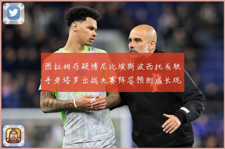 图拉姆存疑博尼比埃斯波西托或联手劳塔罗出战决赛阵容预测成长观察：最新赛事动态与深度分析
