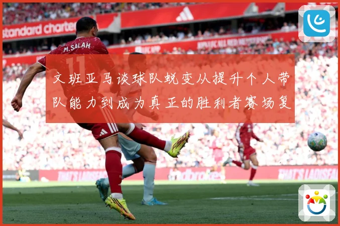 文班亚马谈球队蜕变从提升个人带队能力到成为真正的胜利者赛场复盘：最新赛事动态与深度分析