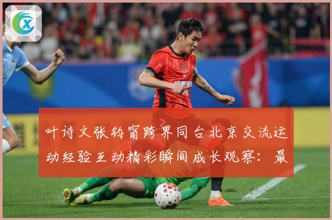 叶诗文张钧甯跨界同台北京交流运动经验互动精彩瞬间成长观察：最新赛事动态与深度分析