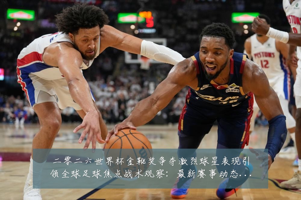 二零二六世界杯金靴奖争夺激烈球星表现引领全球足球焦点战术观察:最新赛事动态与深度分析