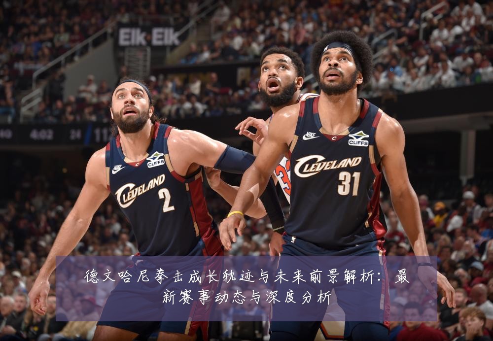 德文哈尼拳击成长轨迹与未来前景解析:最新赛事动态与深度分析