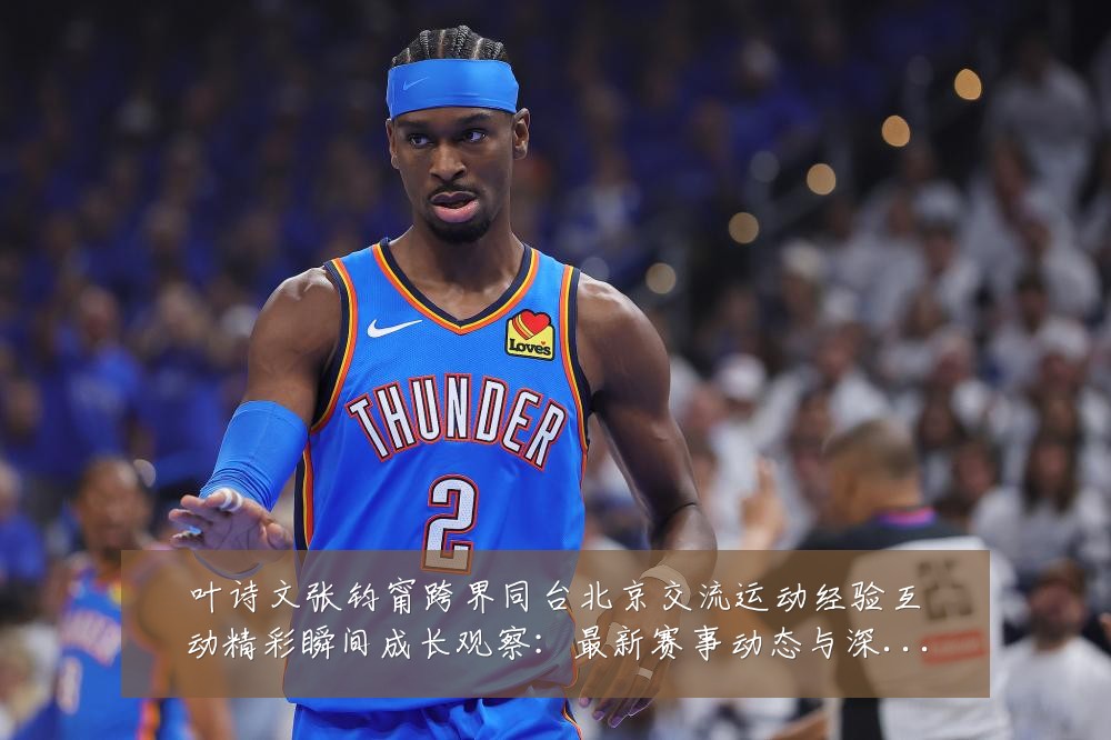 叶诗文张钧甯跨界同台北京交流运动经验互动精彩瞬间成长观察:最新赛事动态与深度分析