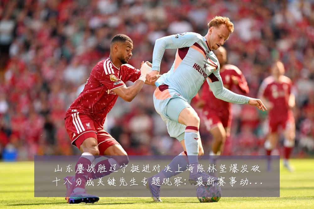 山东鏖战胜辽宁挺进对决上海陈林坚爆发砍十八分成关键先生专题观察:最新赛事动态与深度分析